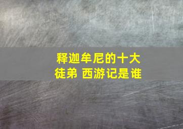 释迦牟尼的十大徒弟 西游记是谁